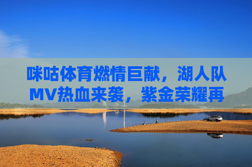 咪咕体育燃情巨献,湖人队MV热血来袭,紫金荣耀再燃篮球信仰,咪咕体育燃情巨献,湖人队MV点燃紫金荣耀与篮球信仰 咪咕体育燃情巨献,湖人队MV热血来袭,紫金荣耀再燃篮球信仰,咪咕体育燃情巨献,湖人队MV点燃紫金荣耀与篮球信仰