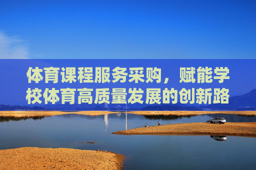 体育课程服务采购，赋能学校体育高质量发展的创新路径，体育课程服务采购赋能学校体育高质量发展的创新路径