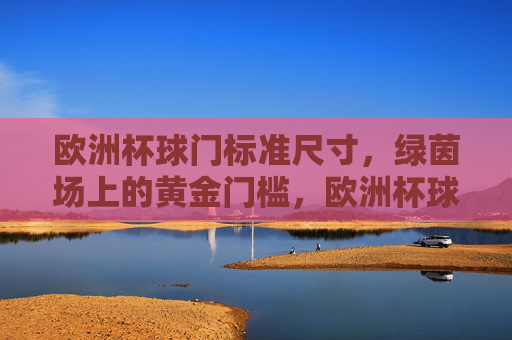 欧洲杯球门标准尺寸，绿茵场上的黄金门槛，欧洲杯球门标准尺寸，绿茵场上的黄金门槛