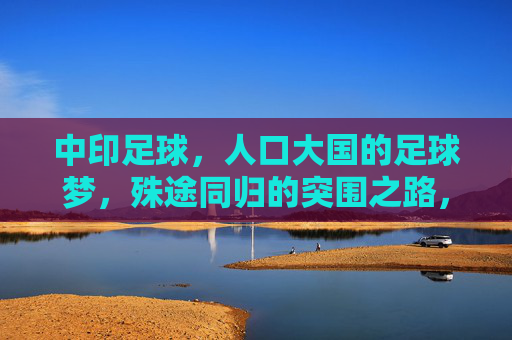 中印足球，人口大国的足球梦，殊途同归的突围之路，中印足球，人口大国的殊途同归突围路