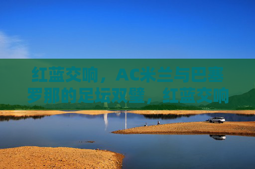 红蓝交响，AC米兰与巴塞罗那的足坛双璧，红蓝交响，AC米兰与巴塞罗那的足坛双璧