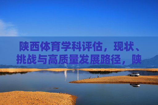 陕西体育学科评估，现状、挑战与高质量发展路径，陕西体育学科评估，现状、挑战与高质量发展路径