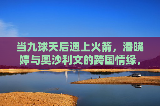当九球天后遇上火箭，潘晓婷与奥沙利文的跨国情缘，是绯闻还是真情？潘晓婷奥沙利文跨国情缘，是绯闻还是真情？