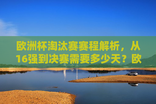 欧洲杯淘汰赛赛程解析，从16强到决赛需要多少天？欧洲杯淘汰赛赛程解析，16强到决赛需多少天？