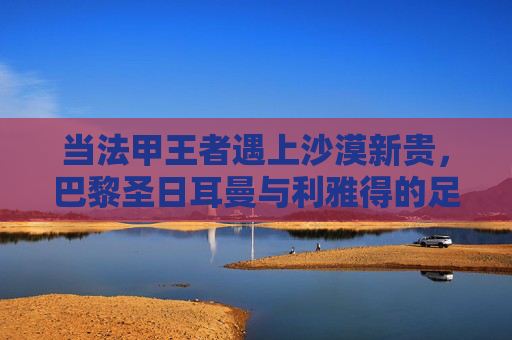 当法甲王者遇上沙漠新贵,巴黎圣日耳曼与利雅得的足球世界碰撞,法甲王者遇上沙漠新贵,巴黎圣日耳曼与利雅得足球碰撞 当法甲王者遇上沙漠新贵,巴黎圣日耳曼与利雅得的足球世界碰撞,法甲王者遇上沙漠新贵,巴黎圣日耳曼与利雅得足球碰撞