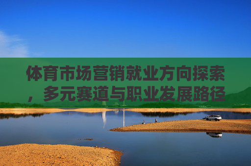 体育市场营销就业方向探索，多元赛道与职业发展路径，体育市场营销就业探索，多元赛道与职业发展路径