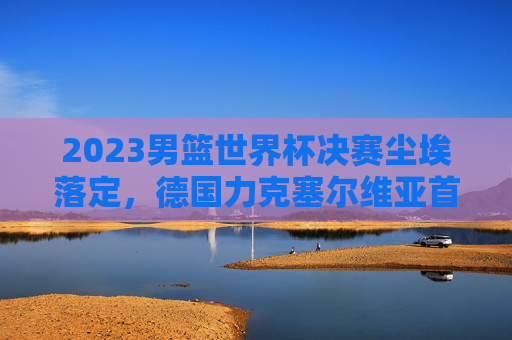 2023男篮世界杯决赛尘埃落定，德国力克塞尔维亚首夺冠军，施罗德荣膺FMVP，2023男篮世界杯决赛，德国力克塞尔维亚首夺冠军 施罗德荣膺FMVP