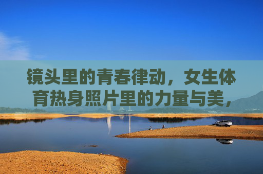 镜头里的青春律动，女生体育热身照片里的力量与美，镜头里的青春律动，体育热身的力量与美