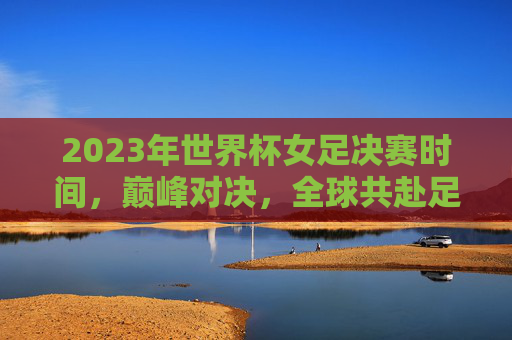 2023年世界杯女足决赛时间，巅峰对决，全球共赴足球盛宴，2023年世界杯女足决赛，巅峰对决，全球共赴足球盛宴