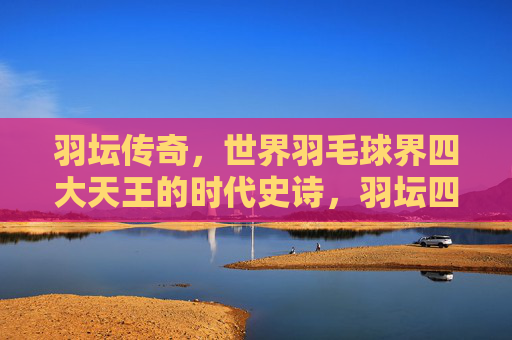 羽坛传奇，世界羽毛球界四大天王的时代史诗，羽坛四大天王的时代史诗