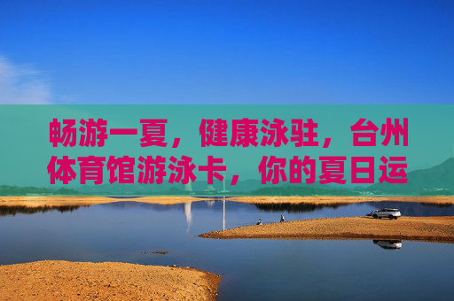 畅游一夏，健康泳驻，台州体育馆游泳卡，你的夏日运动新选择！台州体育馆游泳卡，畅游一夏，健康泳驻，夏日运动新选择！