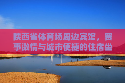陕西省体育场周边宾馆，赛事激情与城市便捷的住宿坐标，赛事激情×城市便捷，陕西省体育场周边住宿坐标