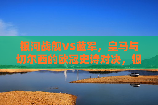 银河战舰VS蓝军,皇马与切尔西的欧冠史诗对决,银河战舰VS蓝军,皇马与切尔西的欧冠史诗对决 银河战舰VS蓝军,皇马与切尔西的欧冠史诗对决,银河战舰VS蓝军,皇马与切尔西的欧冠史诗对决