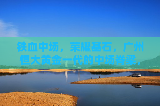 铁血中场,荣耀基石,广州恒大黄金一代的中场脊梁,广州恒大黄金一代,铁血中场,荣耀脊梁 铁血中场,荣耀基石,广州恒大黄金一代的中场脊梁,广州恒大黄金一代,铁血中场,荣耀脊梁