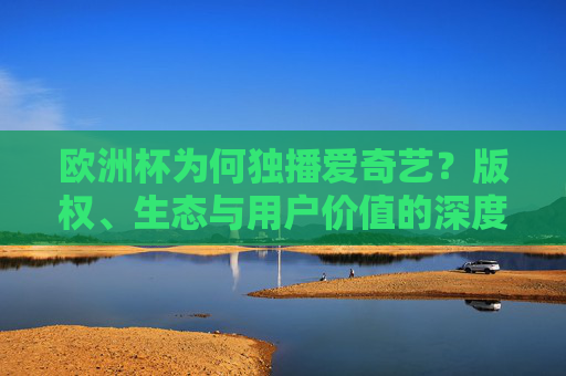欧洲杯为何独播爱奇艺？版权、生态与用户价值的深度解析，欧洲杯独播爱奇艺，版权、生态与用户价值的深度解析