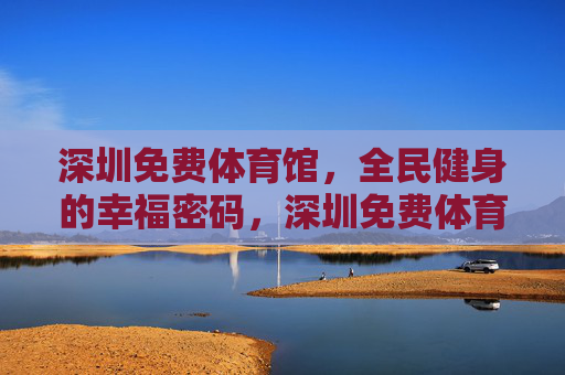 深圳免费体育馆，全民健身的幸福密码，深圳免费体育馆，全民健身的幸福密码