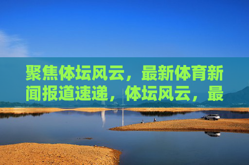 聚焦体坛风云，最新体育新闻报道速递，体坛风云，最新体育新闻速递