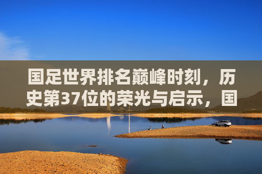 国足世界排名巅峰时刻，历史第37位的荣光与启示，国足世界排名巅峰，历史第37位的荣光与启示