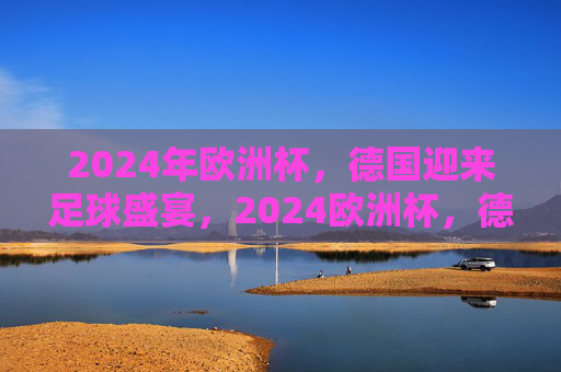 2024年欧洲杯,德国迎来足球盛宴,2024欧洲杯,德国足球盛宴 2024年欧洲杯,德国迎来足球盛宴,2024欧洲杯,德国足球盛宴