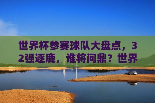 世界杯参赛球队大盘点，32强逐鹿，谁将问鼎？世界杯32强逐鹿，谁能问鼎？