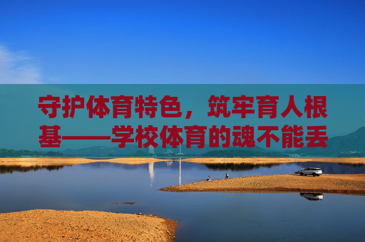 守护体育特色,筑牢育人根基——学校体育的魂不能丢,学校体育之魂,特色为基,育人铸魂 守护体育特色,筑牢育人根基——学校体育的魂不能丢,学校体育之魂,特色为基,育人铸魂