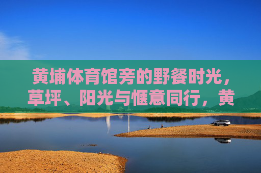 黄埔体育馆旁的野餐时光，草坪、阳光与惬意同行，黄埔体育馆旁的野餐时光，草坪阳光与惬意同行
