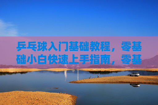 乒乓球入门基础教程,零基础小白快速上手指南,零基础乒乓球入门,小白快速上手指南 乒乓球入门基础教程,零基础小白快速上手指南,零基础乒乓球入门,小白快速上手指南