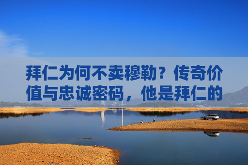 拜仁为何不卖穆勒？传奇价值与忠诚密码，他是拜仁的非卖品！拜仁不卖穆勒，传奇价值与忠诚铸就非卖品