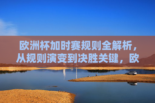 欧洲杯加时赛规则全解析，从规则演变到决胜关键，欧洲杯加时赛规则全解析，从演变到决胜关键