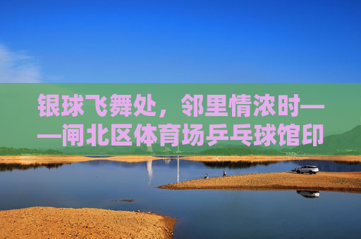银球飞舞处，邻里情浓时——闸北区体育场乒乓球馆印象，银球飞舞聚邻里，闸北球馆情意浓