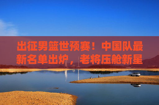 出征男篮世预赛!中国队最新名单出炉,老将压舱新星闪耀,冲击奥运门票关键战役,男篮世预赛出征名单出炉,老将压舱新星闪耀,冲击奥运门票关键战 出征男篮世预赛!中国队最新名单出炉,老将压舱新星闪耀,冲击奥运门票关键战役,男篮世预赛出征名单出炉,老将压舱新星闪耀,冲击奥运门票关键战