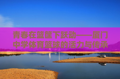 青春在篮筐下跃动——厦门中学体育篮球的活力与传承 青春在篮筐下跃动——厦门中学体育篮球的活力与传承