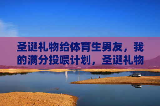 圣诞礼物给体育生男友,我的满分投喂计划,圣诞礼物给体育生男友,我的满分投喂计划 圣诞礼物给体育生男友,我的满分投喂计划,圣诞礼物给体育生男友,我的满分投喂计划