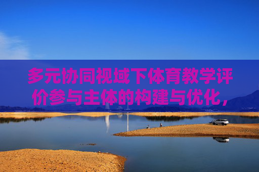 多元协同视域下体育教学评价参与主体的构建与优化,多元协同视域下体育教学评价参与主体的构建与优化 多元协同视域下体育教学评价参与主体的构建与优化,多元协同视域下体育教学评价参与主体的构建与优化
