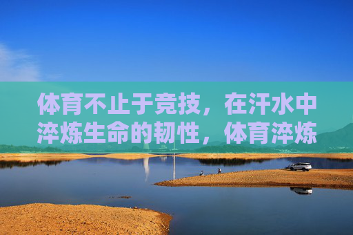 体育不止于竞技，在汗水中淬炼生命的韧性，体育淬炼生命韧性，汗水不止于竞技