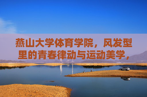 燕山大学体育学院，风发型里的青春律动与运动美学，风发型里的青春律动与运动美学——燕山大学体育学院