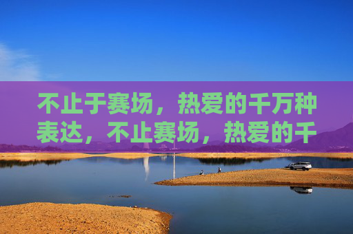 不止于赛场,热爱的千万种表达,不止赛场,热爱的千万种表达 不止于赛场,热爱的千万种表达,不止赛场,热爱的千万种表达