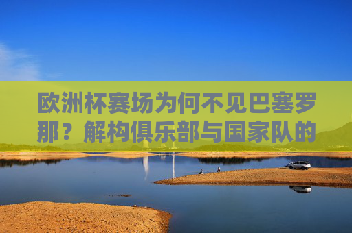 欧洲杯赛场为何不见巴塞罗那?解构俱乐部与国家队的足球逻辑,巴塞罗那缺席欧洲杯,俱乐部与国家队的足球逻辑解构 欧洲杯赛场为何不见巴塞罗那?解构俱乐部与国家队的足球逻辑,巴塞罗那缺席欧洲杯,俱乐部与国家队的足球逻辑解构