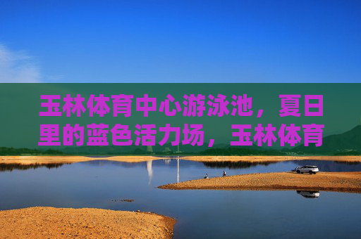 玉林体育中心游泳池，夏日里的蓝色活力场，玉林体育中心游泳池，夏日蓝色活力场
