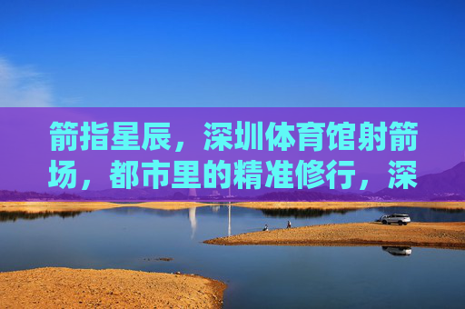 箭指星辰,深圳体育馆射箭场,都市里的精准修行,深圳体育馆射箭场,都市箭指星辰的精准修行 箭指星辰,深圳体育馆射箭场,都市里的精准修行,深圳体育馆射箭场,都市箭指星辰的精准修行