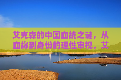 艾克森的中国血统之谜,从血缘到身份的理性审视,艾克森中国血统之谜,血缘与身份的理性审视 艾克森的中国血统之谜,从血缘到身份的理性审视,艾克森中国血统之谜,血缘与身份的理性审视