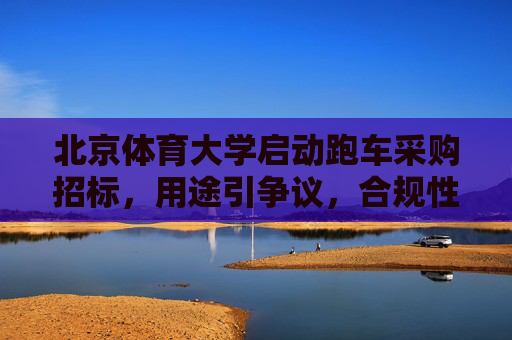 北京体育大学启动跑车采购招标,用途引争议,合规性与必要性待考,北京体育大学跑车采购招标引争议,合规性与必要性待考 北京体育大学启动跑车采购招标,用途引争议,合规性与必要性待考,北京体育大学跑车采购招标引争议,合规性与必要性待考