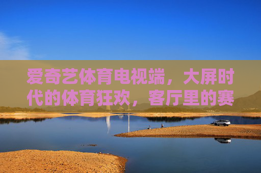 爱奇艺体育电视端，大屏时代的体育狂欢，客厅里的赛事主场，爱奇艺体育，客厅大屏的体育狂欢主场