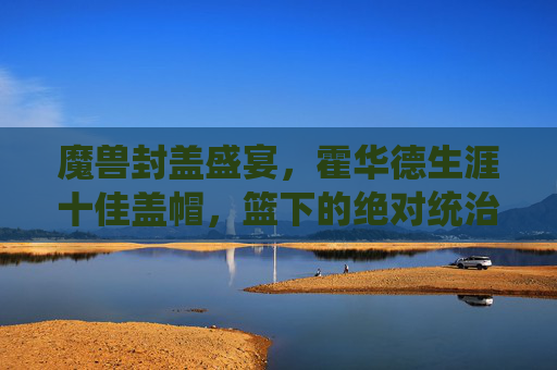魔兽封盖盛宴，霍华德生涯十佳盖帽，篮下的绝对统治与绝望瞬间，魔兽生涯十佳盖帽，篮下统治与绝望盛宴