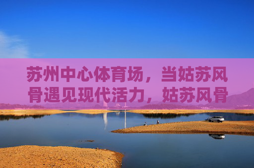 苏州中心体育场，当姑苏风骨遇见现代活力，姑苏风骨遇见现代活力，苏州中心体育场