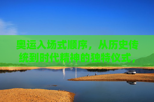 奥运入场式顺序，从历史传统到时代精神的独特仪式，奥运入场式，从历史传统到时代精神的独特仪式