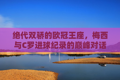 绝代双骄的欧冠王座，梅西与C罗进球纪录的巅峰对话，绝代双骄欧冠进球巅峰对话，梅西C罗的王座竞逐