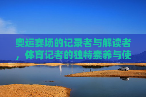 奥运赛场的记录者与解读者,体育记者的独特素养与使命,奥运赛场的记录者与解读者,体育记者的独特素养与使命 奥运赛场的记录者与解读者,体育记者的独特素养与使命,奥运赛场的记录者与解读者,体育记者的独特素养与使命