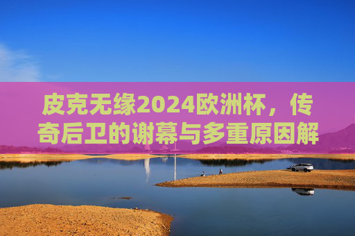 皮克无缘2024欧洲杯，传奇后卫的谢幕与多重原因解析，皮克无缘2024欧洲杯，传奇后卫谢幕的多重原因解析