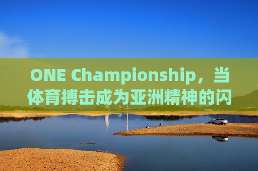ONE Championship,当体育搏击成为亚洲精神的闪耀舞台,体育搏击,亚洲精神的闪耀舞台 ONE Championship,当体育搏击成为亚洲精神的闪耀舞台,体育搏击,亚洲精神的闪耀舞台